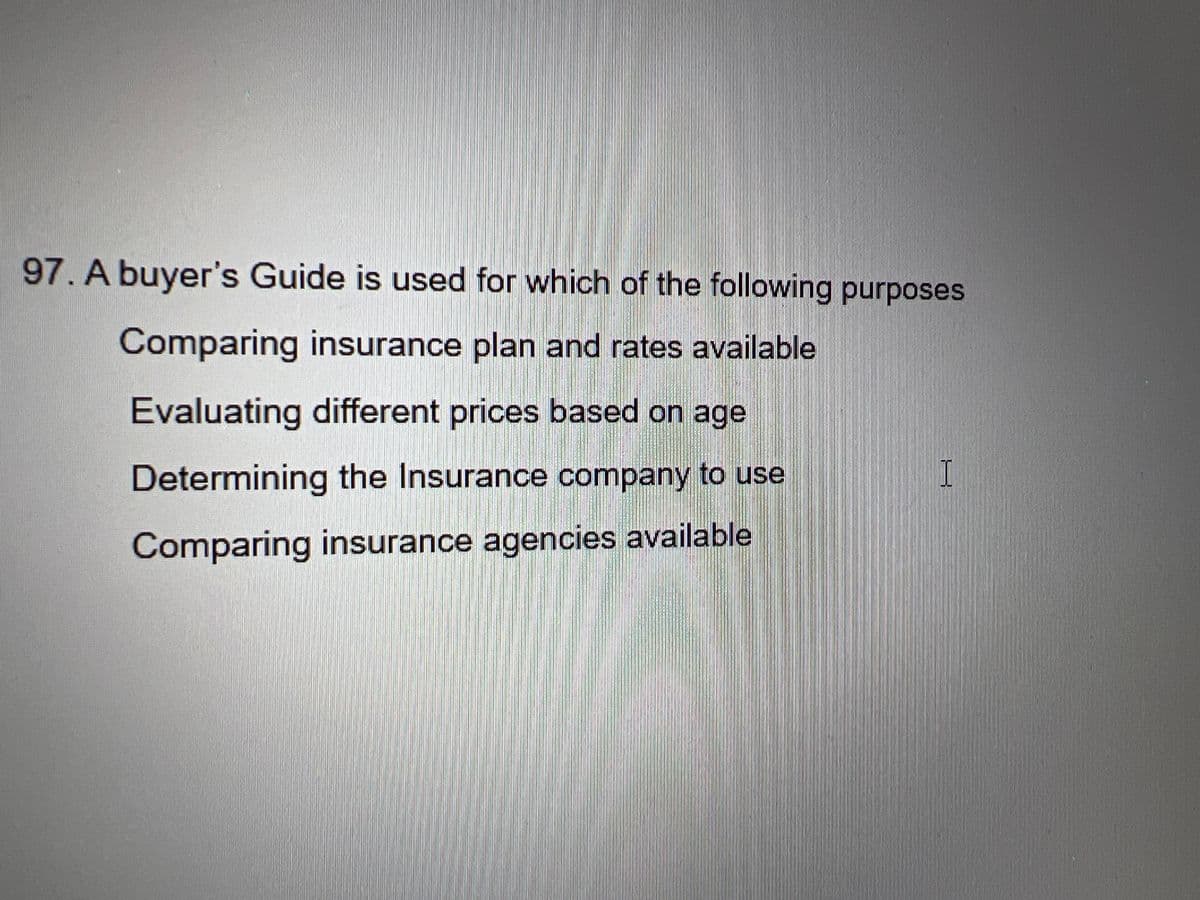 97. A buyer's Guide is used for which of the following purposes
Comparing insurance plan and rates available
Evaluating different prices based on age
Determining the Insurance company to use
Comparing insurance agencies available