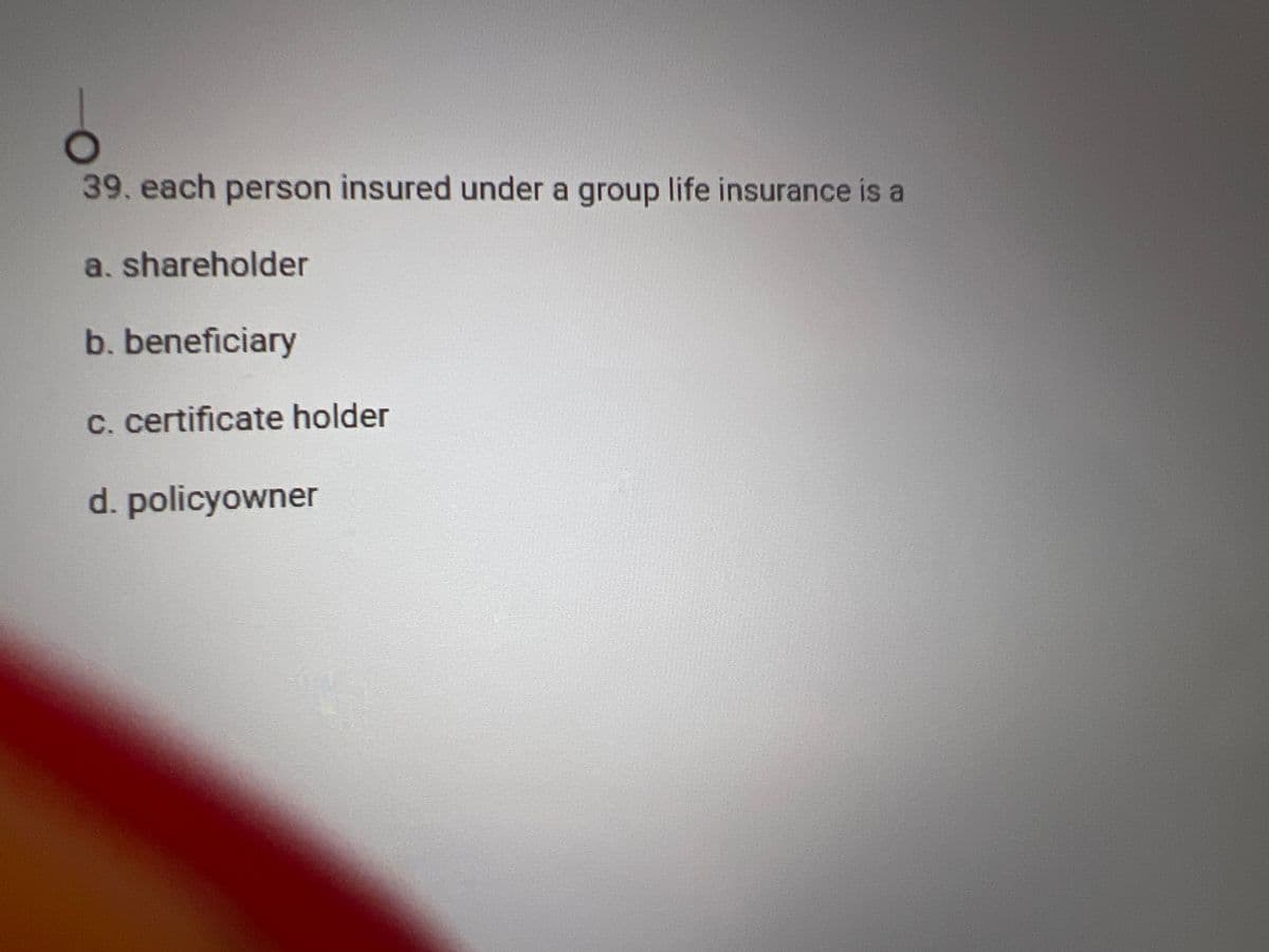 39. each person insured under a group life insurance is a
a. shareholder
b. beneficiary
c. certificate holder
d. policyowner