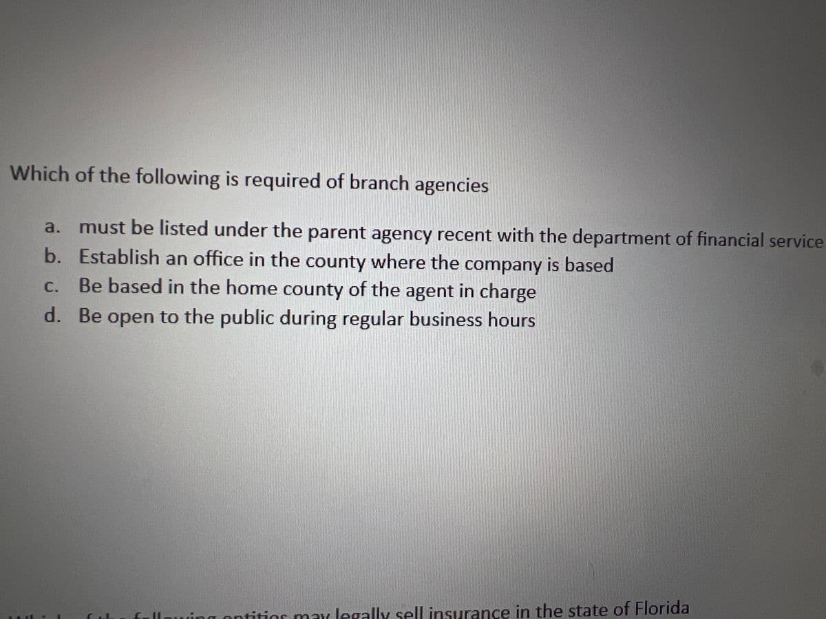 Which of the following is required of branch agencies
a. must be listed under the parent agency recent with the department of financial service
b. Establish an office in the county where the company is based
c. Be based in the home county of the agent in charge
d. Be open to the public during regular business hours
optitios may legally sell insurance in the state of Florida