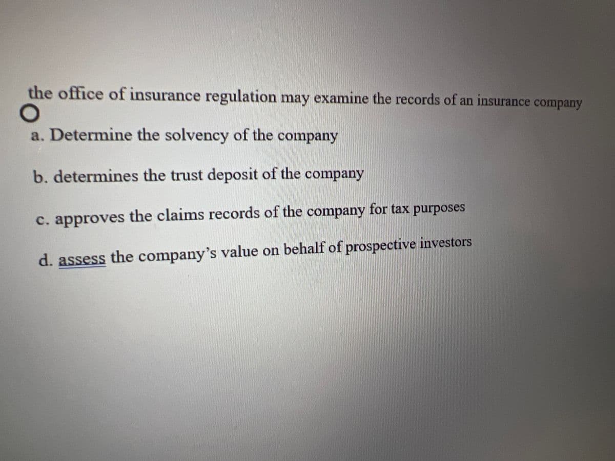 the office of insurance regulation may examine the records of an insurance company
O
a. Determine the solvency of the company
b. determines the trust deposit of the company
c. approves the claims records of the company for tax purposes.
d. assess the company's value on behalf of prospective investors