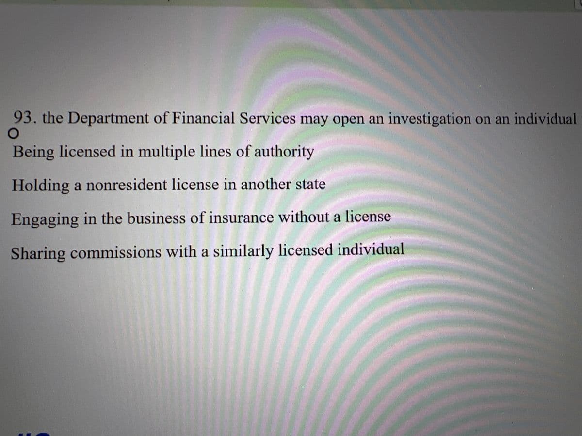 93. the Department of Financial Services may open an investigation on an individual
O
Being licensed in multiple lines of authority
Holding a nonresident license in another state
Engaging in the business of insurance without a license
Sharing commissions with a similarly licensed individual
COLCHREARE COLX