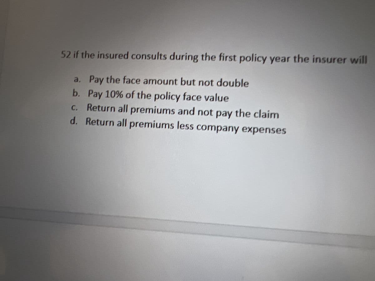 52 if the insured consults during the first policy year the insurer will
a. Pay the face amount but not double
b. Pay 10% of the policy face value
c. Return all premiums and not pay the claim
d. Return all premiums less company expenses