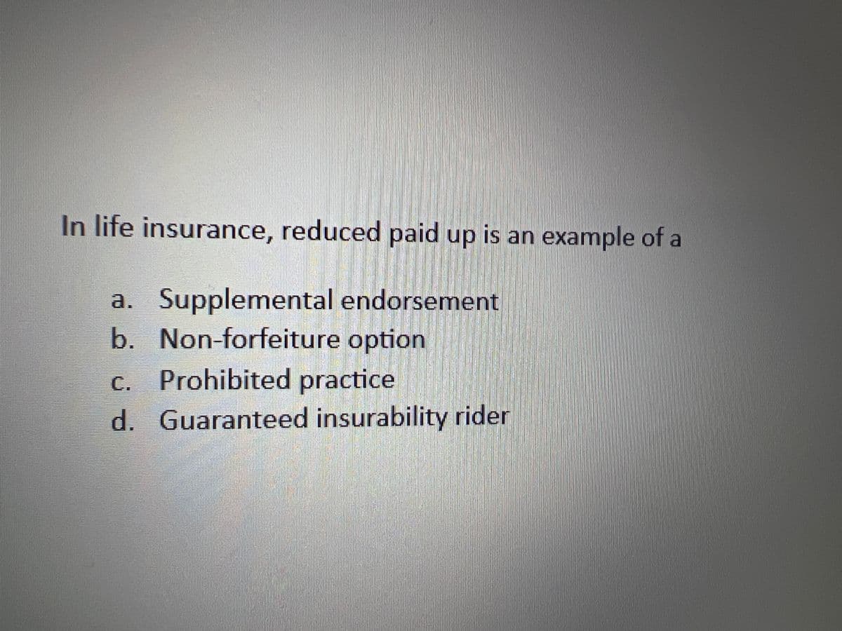 In life insurance, reduced paid up is an example of a
a. Supplemental endorsement
b. Non-forfeiture option
c. Prohibited practice
d. Guaranteed insurability rider