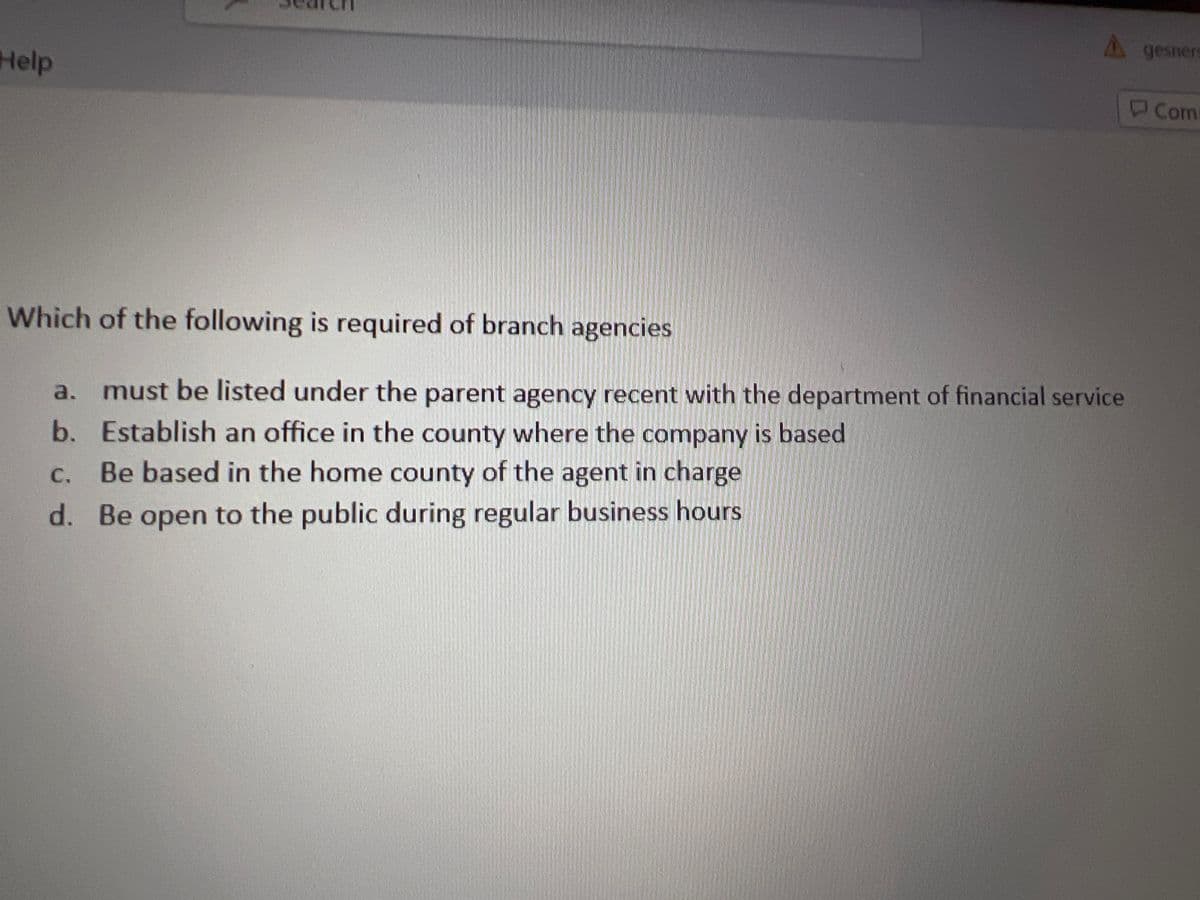 Help
A gesner
Which of the following is required of branch agencies
a. must be listed under the parent agency recent with the department of financial service
b. Establish an office in the county where the company is based
C.
Be based in the home county of the agent in charge
d. Be open to the public during regular business hours.
Com