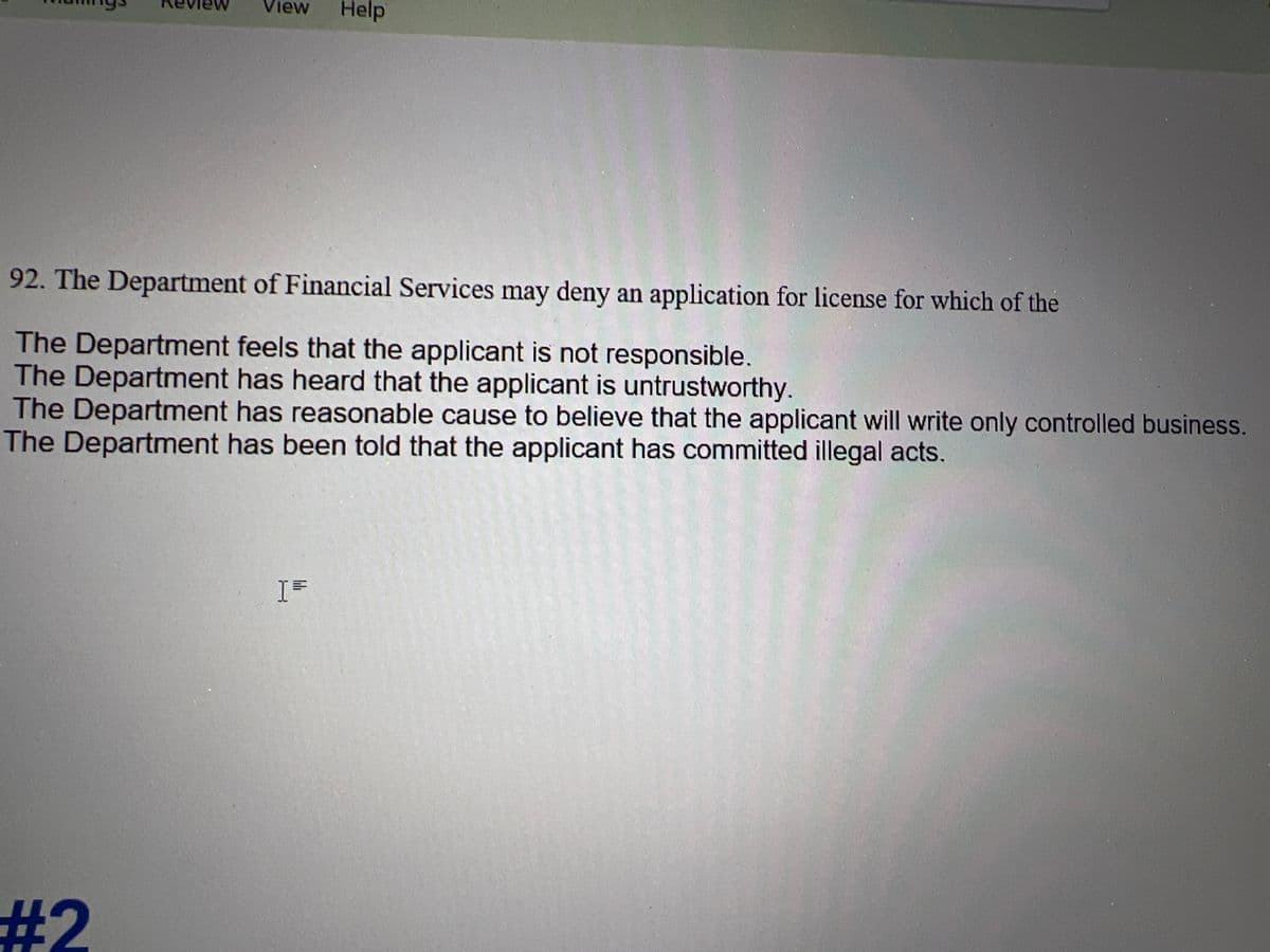 View Help
92. The Department of Financial Services may deny an application for license for which of the
The Department feels that the applicant is not responsible.
The Department has heard that the applicant is untrustworthy.
The Department has reasonable cause to believe that the applicant will write only controlled business.
The Department has been told that the applicant has committed illegal acts.
#2
I=