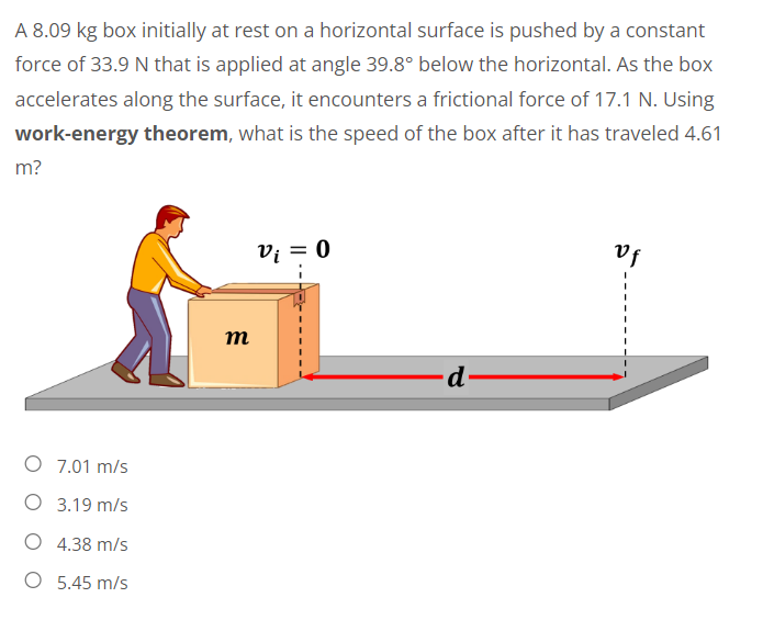 A 8.09 kg box initially at rest on a horizontal surface is pushed by a constant
force of 33.9 N that is applied at angle 39.8° below the horizontal. As the box
accelerates along the surface, it encounters a frictional force of 17.1 N. Using
work-energy theorem, what is the speed of the box after it has traveled 4.61
m?
vf
Vi = 0
d-
O 7.01 m/s
O 3.19 m/s
O 4.38 m/s
O 5.45 m/s
m