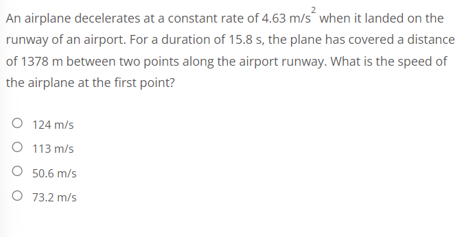 An airplane decelerates at a constant rate of 4.63 m/s² when it landed on the
runway of an airport. For a duration of 15.8 s, the plane has covered a distance
of 1378 m between two points along the airport runway. What is the speed of
the airplane at the first point?
O 124 m/s
O
113 m/s
50.6 m/s
O 73.2 m/s