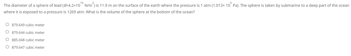 The diameter of a sphere of lead (B-4.2×10¹0 N/m²) is 11.9 m on the surface of the earth where the pressure is 1 atm (1.013× 10³ Pa). The sphere is taken by submarine to a deep part of the ocean
where it is exposed to a pressure is 1269 atm. What is the volume of the sphere at the bottom of the ocean?
O 879.649 cubic meter
O879.644 cubic meter
O 885.048 cubic meter
O 879.647 cubic meter