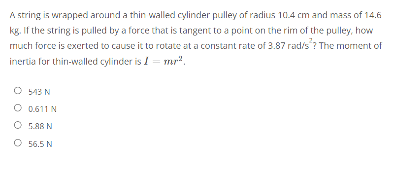 A string is wrapped around a thin-walled cylinder pulley of radius 10.4 cm and mass of 14.6
kg. If the string is pulled by a force that is tangent to a point on the rim of the pulley, how
much force is exerted to cause it to rotate at a constant rate of 3.87 rad/s²? The moment of
inertia for thin-walled cylinder is I = mr².
543 N
O 0.611N
O 5.88 N
O 56.5 N