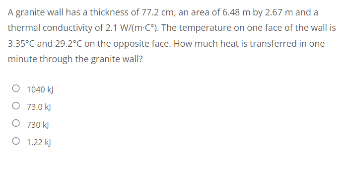 A granite wall has a thickness of 77.2 cm, an area of 6.48 m by 2.67 m and a
thermal conductivity of 2.1 W/(m.C°). The temperature on one face of the wall is
3.35°C and 29.2°C on the opposite face. How much heat is transferred in one
minute through the granite wall?
O 1040 kJ
O 73.0 kJ
O 730 kJ
O 1.22 kJ
