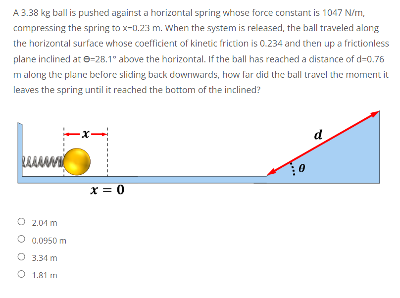 A 3.38 kg ball is pushed against a horizontal spring whose force constant is 1047 N/m,
compressing the spring to x=0.23 m. When the system is released, the ball traveled along
the horizontal surface whose coefficient of kinetic friction is 0.234 and then up a frictionless
plane inclined at -28.1° above the horizontal. If the ball has reached a distance of d=0.76
m along the plane before sliding back downwards, how far did the ball travel the moment it
leaves the spring until it reached the bottom of the inclined?
-x-
d
O 2.04 m
O 0.0950 m
O 3.34 m
O 1.81 m
x = 0
Ө