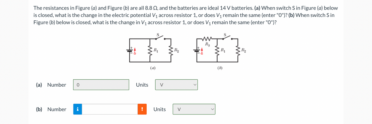The resistances in Figure (a) and Figure (b) are all 8.8 02, and the batteries are ideal 14 V batteries. (a) When switch S in Figure (a) below
is closed, what is the change in the electric potential V₁ across resistor 1, or does V₁ remain the same (enter "O")? (b) When switch S in
Figure (b) below is closed, what is the change in V₁ across resistor 1, or does V₁ remain the same (enter "O")?
(a)
S
Rs
R₁
R
R₁
R₂
(a) Number 0
Units
V
(b) Number
i
IN
Units
V
(b)