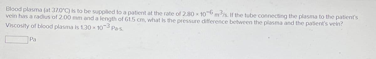 Blood plasma (at 37.0°C) is to be supplied to a patient at the rate of 2.80 x 10-6 m³/s. If the tube connecting the plasma to the patient's
vein has a radius of 2.00 mm and a length of 61.5 cm, what is the pressure difference between the plasma and the patient's vein?
Viscosity of blood plasma is 1.30 x 10-3 Pa-s.
Pa