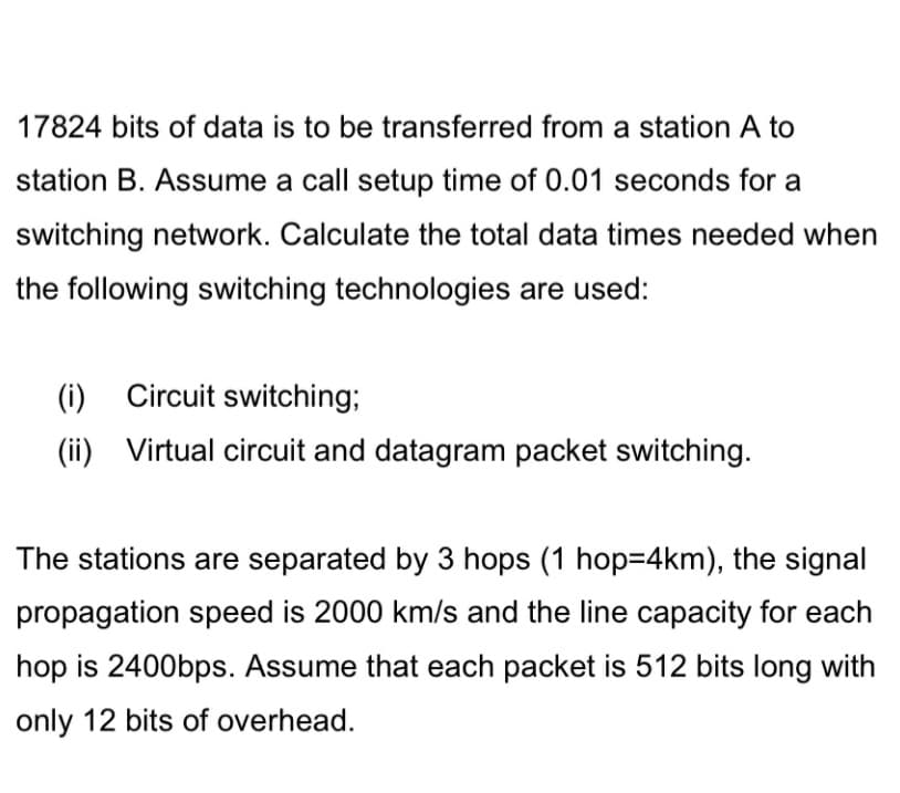 17824 bits of data is to be transferred from a station A to
station B. Assume a call setup time of 0.01 seconds for a
switching network. Calculate the total data times needed when
the following switching technologies are used:
(i) Circuit switching;
(ii) Virtual circuit and datagram packet switching.
The stations are separated by 3 hops (1 hop=4km), the signal
propagation speed is 2000 km/s and the line capacity for each
hop is 2400bps. Assume that each packet is 512 bits long with
only 12 bits of overhead.
