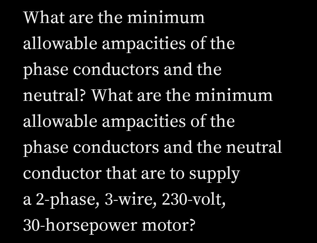 What are the minimum
allowable ampacities of the
phase conductors and the
neutral? What are the minimum
allowable ampacities of the
phase conductors and the neutral
conductor that are to supply
a 2-phase, 3-wire, 230-volt,
30-horsepower motor?