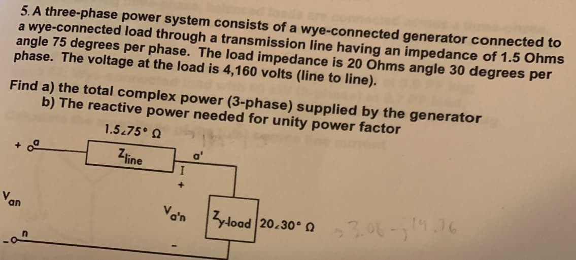 5. A three-phase power system consists of a wye-connected generator connected to
a wye-connected load through a transmission line having an impedance of 1.5 Ohms
angle 75 degrees per phase. The load impedance is 20 Ohms angle 30 degrees per
phase. The voltage at the load is 4,160 volts (line to line).
Find a) the total complex power (3-phase) supplied by the generator
b) The reactive power needed for unity power factor
1.5.75° Q
Zline
+0²
Van
I
+
Vo'n
a'
Zyload 20.30-23.00-19.36