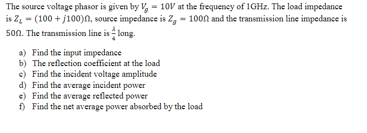 The source voltage phasor is given by V = 10V at the frequency of 1GHz. The load impedance
is Z₁ = (100 + j100), source impedance is Zg = 1000 and the transmission line impedance is
500. The transmission line is long.
a) Find the input impedance
b) The reflection coefficient at the load
c) Find the incident voltage amplitude
d) Find the average incident power
e)
Find the average reflected power
f) Find the net average power absorbed by the load