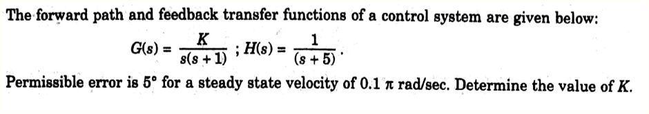 The forward path and feedback transfer functions of a control system are given below:
1
G(s) =
; H(s) =
(s+5)*
Permissible error is 5° for a steady state velocity of 0.1 x rad/sec. Determine the value of K.
K
s(s+1)