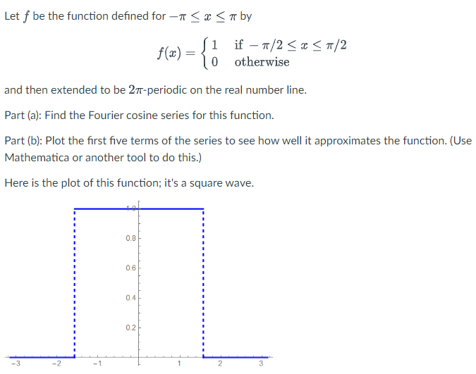 Let f be the function defined for -≤ x ≤ π by
1
f(x) = 0
and then extended to be 27-periodic on the real number line.
Part (a): Find the Fourier cosine series for this function.
Part (b): Plot the first five terms of the series to see how well it approximates the function. (Use
Mathematica or another tool to do this.)
Here is the plot of this function; it's a square wave.
-3
-2
-1
0.8
0.6
0.4
0.2
if π/2 ≤ x ≤ π/2
otherwise
2
3