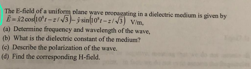 The E-field of a uniform plane wave propagating in a dielectric medium is given by
Ē = 32 cos(10°t - z/3)-ŷ sin(10°t – z/ J3) V/m,
(a) Determine frequency and wavelength of the wave,
(b) What is the dielectric constant of the medium?
(c) Describe the polarization of the wave.
(d) Find the corresponding H-field.

