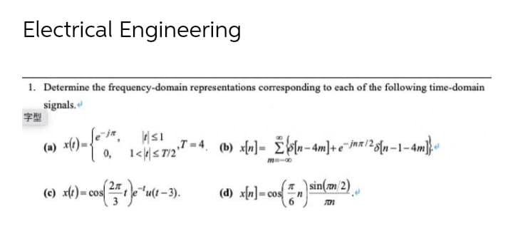 Electrical Engineering
1. Determine the frequency-domain representations corresponding to each of the following time-domain
signals.
字型
(a) x(t):
≤1
0, 1<≤7/2"
,,T=4. (b) x[n] = [n-4m]+e-inx/28[n-1-4
(c) x(t)=cos
t) = cos( 25+ 1)e-¹u(1-3).
(sin(mm/2)
(d) x[n]=cos
n]=cos
701
1-1-4m].