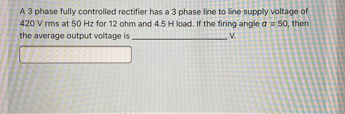 A 3 phase fully controlled rectifier has a 3 phase line to line supply voltage of
420 V rms at 50 Hz for 12 ohm and 4.5 H load. If the firing angle a = 50, then
%3D
the average output voltage is
V.
