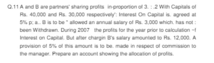 Q.11 A and B are partners' sharing profits in-proportion of 3.: .2 With Capitals of
Rs. 40,000 and Rs. 30,000 respectively': Interest On Capital is. agreed at
5% p; a.. B is to be allowed an annual salary of Rs. 3,000 which has not :
been Withdrawn. During 2007 the profits for the year prior to calculation -f
Interest on Capital. But after chargin B's salary amounted to Rs. 12,000. A
provision of 5% of this amount is to be. made in respect of commission to
the manager. Prepare an account showing the allocation of profits.
