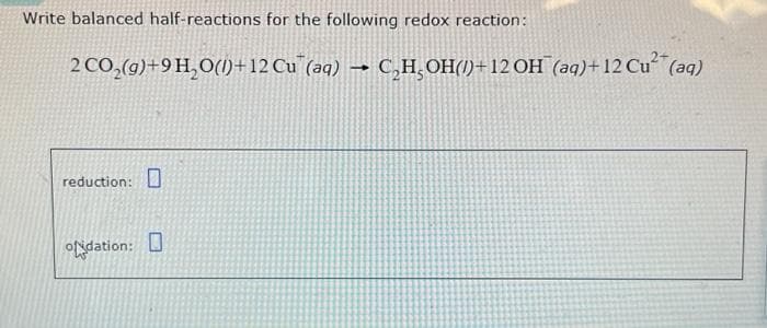 Write balanced half-reactions for the following redox reaction:
2 CO₂(g) +9H₂O(1)+12 Cu (aq) → C₂H₂OH()+12 OH¯(aq)+12 Cu² (aq)
reduction:
odation: