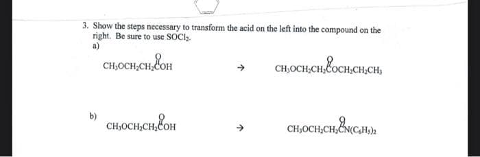 3. Show the steps necessary to transform the acid on the left into the compound on the
right. Be sure to use SOCI₂.
a)
CH,OCH,CH,COH
b)
CH,OCH₂CH,COH
CH,OCH₂CH₂COCH₂CH₂C
CH₂OCH₂CH₂CN(CH