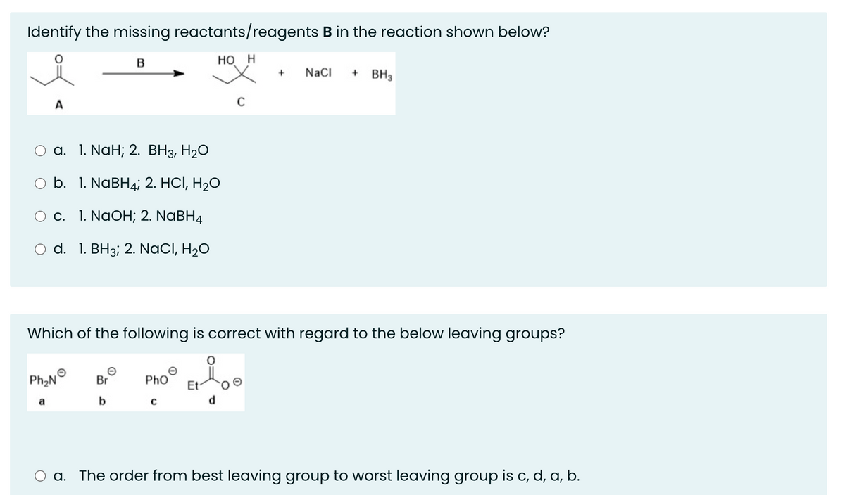 Identify the missing reactants/reagents B in the reaction shown below?
B
HO H
a. 1. NaH; 2. BH3, H₂O
O b. 1. NaBH4; 2. HCI, H₂O
O c. 1. NaOH; 2. NaBH4
O d. 1. BH3; 2. NaCl, H₂O
Ph₂N
Which of the following is correct with regard to the below leaving groups?
Br
b
Pho
+ NaCl
с
+ BH3
O a. The order from best leaving group to worst leaving group is c, d, a, b.
