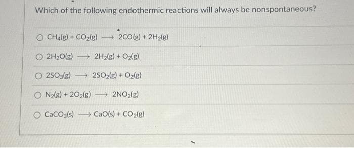 Which of the following endothermic reactions will always be nonspontaneous?
O CH4(g) + CO₂(g) →→2CO(g) + 2H₂(g)
Ⓒ2H₂O(g) →→ 2H₂(g) + O₂(g)
O2SO3(g)
2SO2(g) + O₂(g)
O N₂(g) + 2O2(g) →→→ 2NO₂(g)
O CaCO3(s) ) CaO(s) + CO,(g)