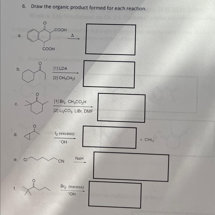 b.
d.
a.
a
6. Draw the organic product formed for each reaction.
COOH
COOH
A
[1] LDA
[2] CH3CH₂l
[1] Br₂. CH3CO₂H
[2] Li₂CO3. LiBr. DMF
12 (excess)
TOH
CN
NaH
Br₂ (excess)
TOH
+ CHI3