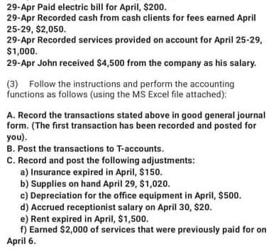29-Apr Paid electric bill for April, $200.
29-Apr Recorded cash from cash clients for fees earned April
25-29, $2,050.
29-Apr Recorded services provided on account for April 25-29,
$1,000.
29-Apr John received $4,500 from the company as his salary.
(3) Follow the instructions and perform the accounting
functions as follows (using the MS Excel file attached):
A. Record the transactions stated above in good general journal
form. (The first transaction has been recorded and posted for
you).
B. Post the transactions to T-accounts.
C. Record and post the following adjustments:
a) Insurance expired in April, $150.
b) Supplies on hand April 29, $1,020.
c) Depreciation for the office equipment in April, $500.
d) Accrued receptionist salary on April 30, $20.
e) Rent expired in April, $1,500.
f) Earned $2,000 of services that were previously paid for on
April 6.
