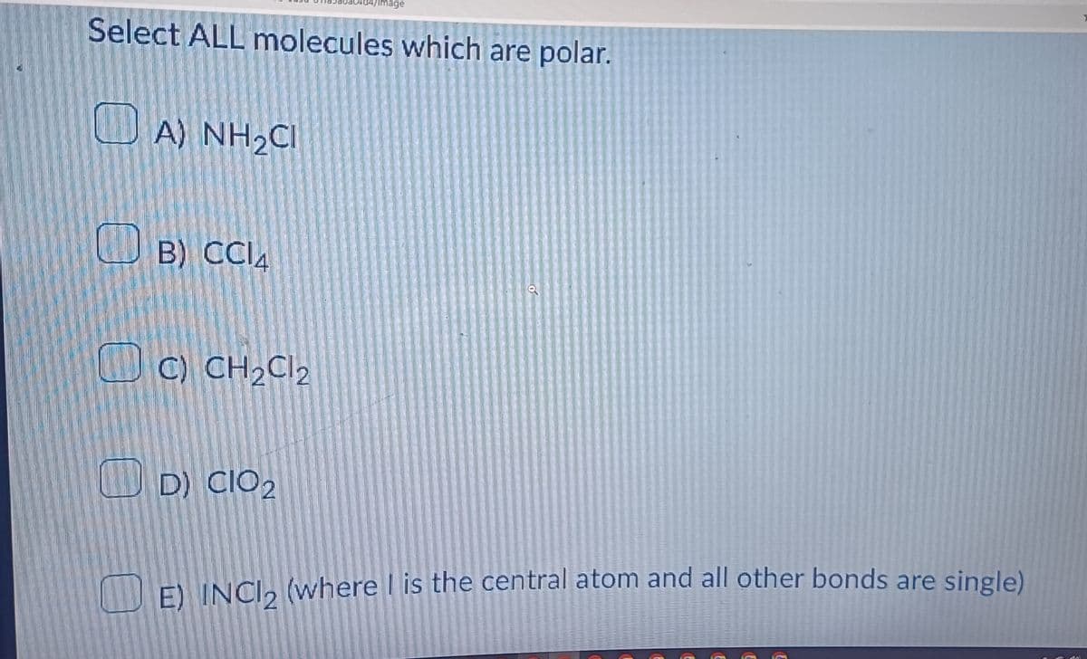Select ALL molecules which are polar.
A) NH₂CI
B) CCI4
C) CH₂Cl2
d4/image
D) CIO 2
E) INC12 (where I is the central atom and all other bonds are single)