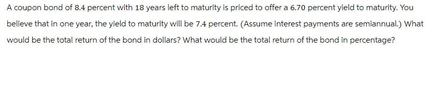 A coupon bond of 8.4 percent with 18 years left to maturity is priced to offer a 6.70 percent yield to maturity. You
believe that in one year, the yield to maturity will be 7.4 percent. (Assume interest payments are semiannual.) What
would be the total return of the bond in dollars? What would be the total return of the bond in percentage?