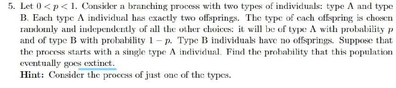 5. Let 0 <p< 1. Consider a branching process with two types of individuals: type A and type
B. Each typc A individual has exactly two offsprings. The typc of cach offspring is chosen
randomly and independently of all the other choices: it will be of type A with probability p
and of type B with probability 1- p. Type B individuals have no offsprings. Suppose that
the process starts with a single type A individual. Find the probability that this population
eventually goes extinct.
Hint: Consider the proccss of just onc of the types.
