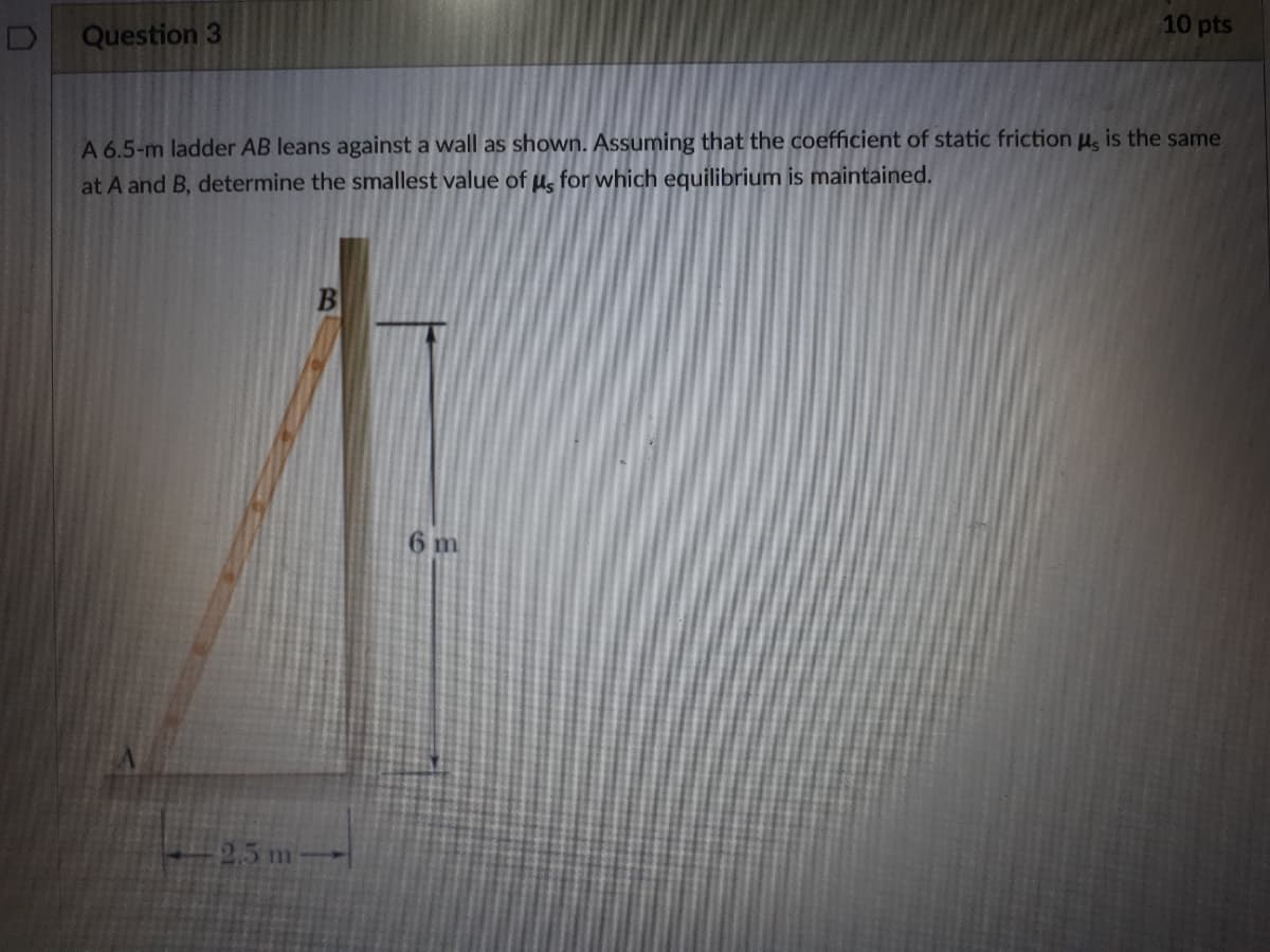 Question 3
10 pts
A 6.5-m ladder AB leans against a wall as shown. Assuming that the coefficient of static friction u, is the same
at A and B, determine the smallest value of u, for which equilibrium is maintained.
6 m
25 m-
