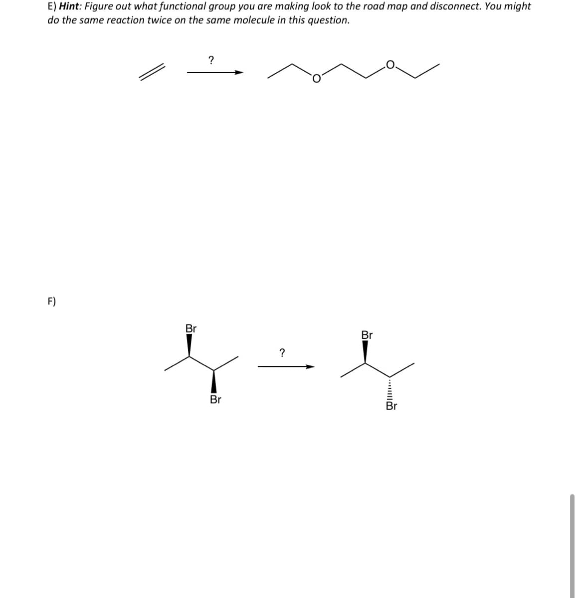 E) Hint: Figure out what functional group you are making look to the road map and disconnect. You might
do the same reaction twice on the same molecule in this question.
F)
Br
?
Br
?
Br
Br