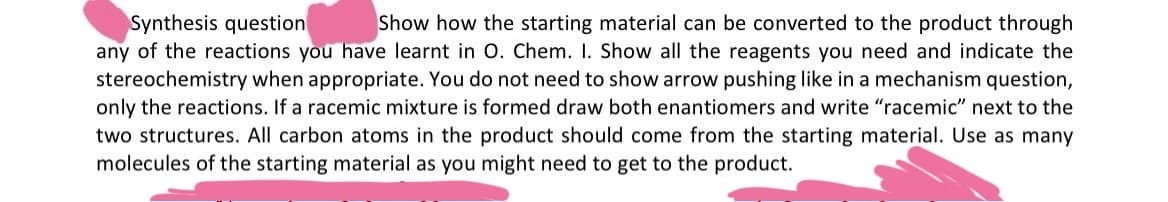 Synthesis question
Show how the starting material can be converted to the product through
any of the reactions you have learnt in O. Chem. 1. Show all the reagents you need and indicate the
stereochemistry when appropriate. You do not need to show arrow pushing like in a mechanism question,
only the reactions. If a racemic mixture is formed draw both enantiomers and write "racemic" next to the
two structures. All carbon atoms in the product should come from the starting material. Use as many
molecules of the starting material as you might need to get to the product.