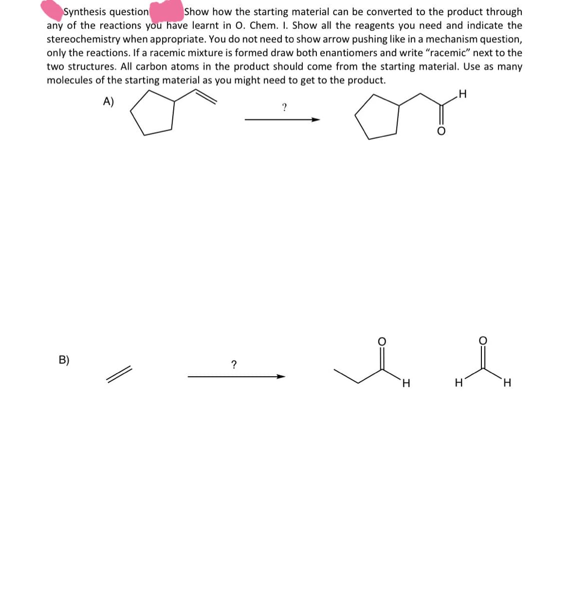 Synthesis question
Show how the starting material can be converted to the product through
any of the reactions you have learnt in O. Chem. 1. Show all the reagents you need and indicate the
stereochemistry when appropriate. You do not need to show arrow pushing like in a mechanism question,
only the reactions. If a racemic mixture is formed draw both enantiomers and write "racemic" next to the
two structures. All carbon atoms in the product should come from the starting material. Use as many
molecules of the starting material as you might need to get to the product.
A)
?
H
B)
?
H
яд
H
H