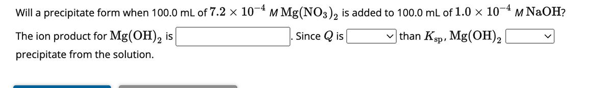 -4
Will a precipitate form when 100.0 mL of 7.2 × 10−4 m Mg(NO3)2 is added to 100.0 mL of 1.0 × 10-4 m NaOH?
Since Qis
than Ksp, Mg(OH)2
The ion product for Mg(OH)2 is
precipitate from the solution.