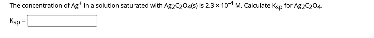 The concentration of Ag* in a solution saturated with Ag2C₂O4(s) is 2.3 × 10-4 M. Calculate Ksp for Ag2C204.
Ksp =