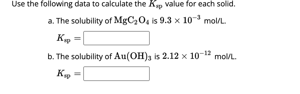 Use the following data to calculate the Ksp value for each solid.
-3
a. The solubility of MgC2O4 is 9.3 × 10-³ mol/L.
b. The solubility of Au(OH)3 is 2.12 × 10-¹² mol/L.
K sp
K sp
-
=