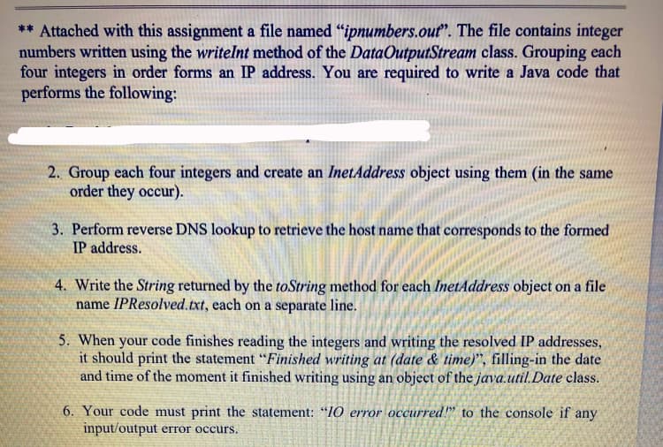 ** Attached with this assignment a file named "ipnumbers.out". The file contains integer
numbers written using the writelnt method of the DataOutputStream class. Grouping each
four integers in order forms an IP address. You are required to write a Java code that
performs the following:
2. Group each four integers and create an InetAddress object using them (in the same
order they occur).
3. Perform reverse DNS lookup to retrieve the host name that corresponds to the formed
IP address.
4. Write the String returned by the toString method for each InetAddress object on a file
name IPResolved.txt, each on a separate line.
5. When your code finishes reading the integers and writing the resolved IP addresses,
it should print the statement “Finished writing at (date & time)", filling-in the date
and time of the moment it finished writing using an object of the java.util.Date class.
6. Your code must print the statement: "10 error occurred!" to the console if any
input/output error occurs.
