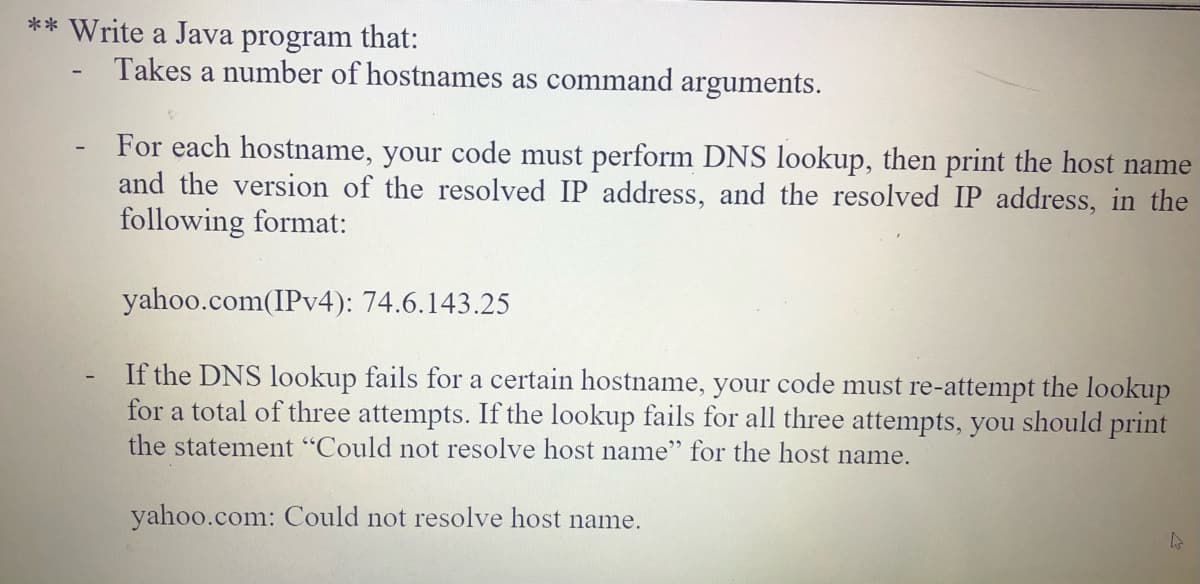 ** Write a Java program that:
Takes a number of hostnames as command arguments.
For each hostname, your code must perform DNS lookup, then print the host name
and the version of the resolved IP address, and the resolved IP address, in the
following format:
yahoo.com(IPV4): 74.6.143.25
If the DNS lookup fails for a certain hostname, your code must re-attempt the lookup
for a total of three attempts. If the lookup fails for all three attempts, you should print
the statement "Could not resolve host name" for the host name.
yahoo.com: Could not resolve host name.
