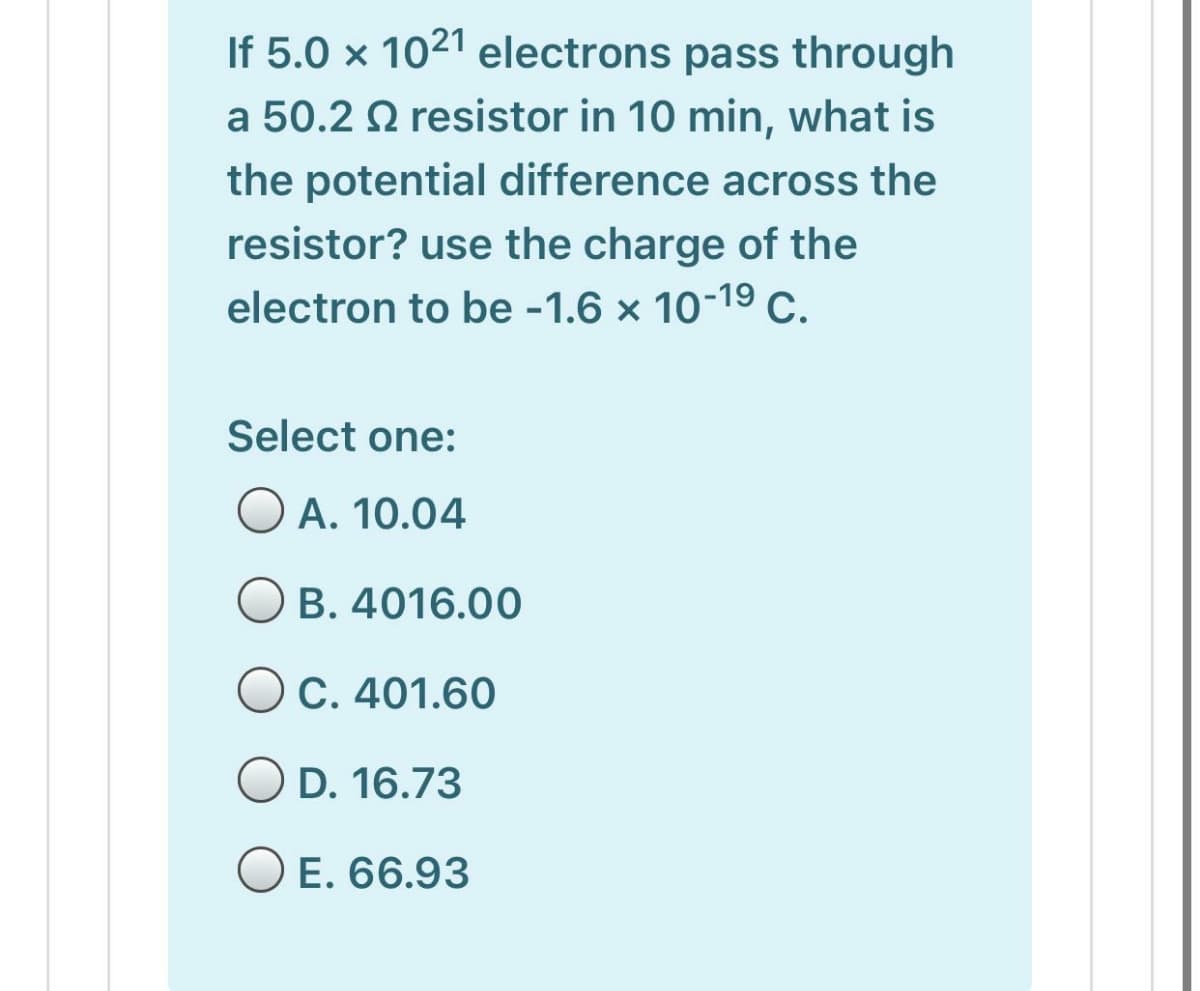 If 5.0 × 1021 electrons pass through
a 50.2 Q resistor in 10 min, what is
the potential difference across the
resistor? use the charge of the
electron to be -1.6 × 10-19 C.
Select one:
O A. 10.04
O B. 4016.00
OC. 401.60
O D. 16.73
O E. 66.93
