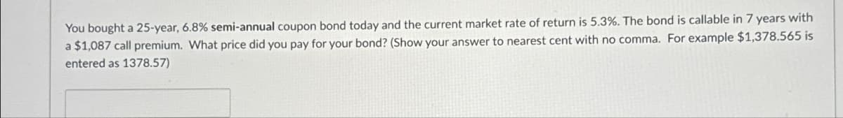 You bought a 25-year, 6.8% semi-annual coupon bond today and the current market rate of return is 5.3%. The bond is callable in 7 years with
a $1,087 call premium. What price did you pay for your bond? (Show your answer to nearest cent with no comma. For example $1,378.565 is
entered as 1378.57)