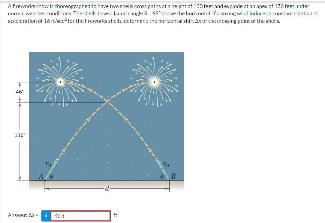 A fireworks show is choreographed to have two shells cross paths at a height of 130 feet and explode at an apex of 176 feet under
normal weather conditions. The shells have a launch angle = 68° above the horizontal. If a strong wind induces a constant rightward
acceleration of 16 ft/sec² for the fireworks shells, determine the horizontal shift Ax of the crossing point of the shells.
7
46'
130'
Answer: Ax=
i 90.4
ft
-=
B
