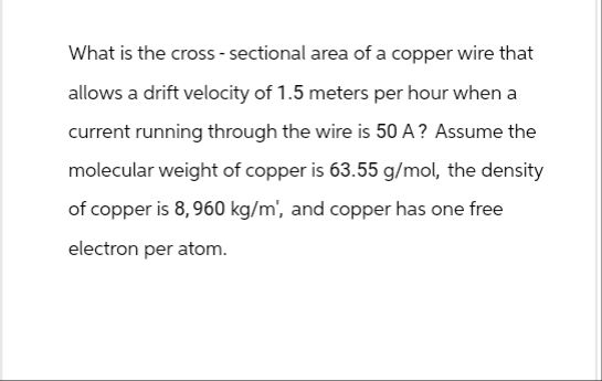 What is the cross-sectional area of a copper wire that
allows a drift velocity of 1.5 meters per hour when a
current running through the wire is 50 A? Assume the
molecular weight of copper is 63.55 g/mol, the density
of copper is 8, 960 kg/m', and copper has one free
electron per atom.