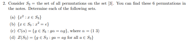 2. Consider S3 = the set of all permutations on the set [3]. You can find these 6 permutations in
the notes. Determine each of the following sets.
(a) {x² : x € S3}
(b) {r € S3 : 2² = e}
(c) C(a) = {g € S3 : ga = ag}, where a = (1 3)
(d) Z(S3) = {g E S3 : ga = ag for all a E S3}
%3D
